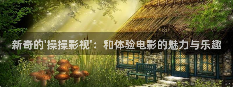 全能影视 下载：新奇的\'操操影视\'：和体验电影的魅力与乐趣